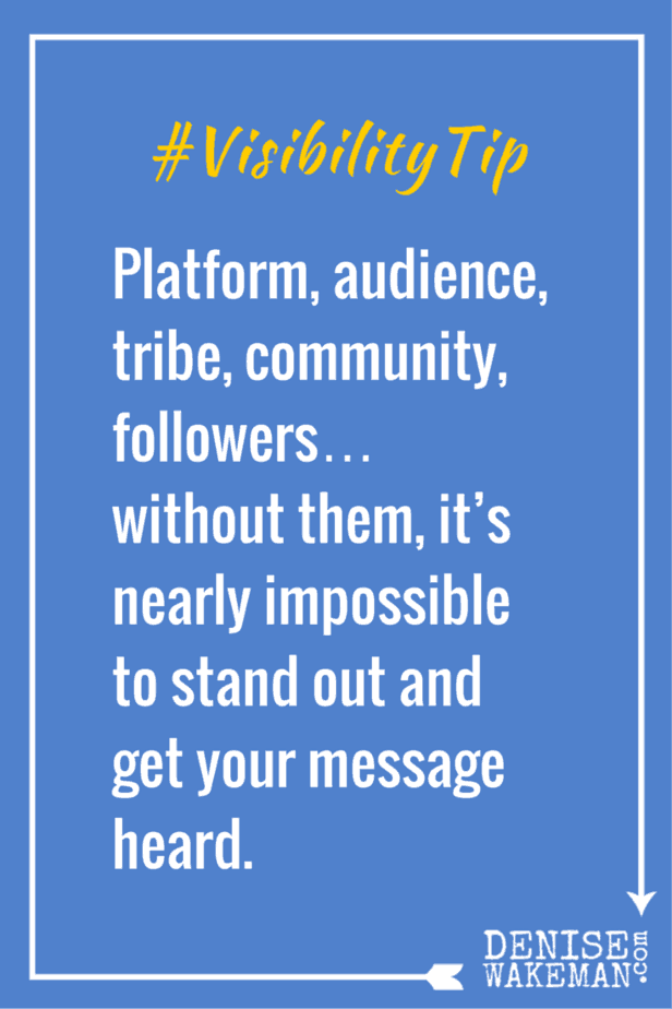 Visibility Tip - Platform, audience, tribe, community, followers… without them, it’s nearly impossible to stand out and get your message heard. Click to Read More http://denisewakeman.com/platform